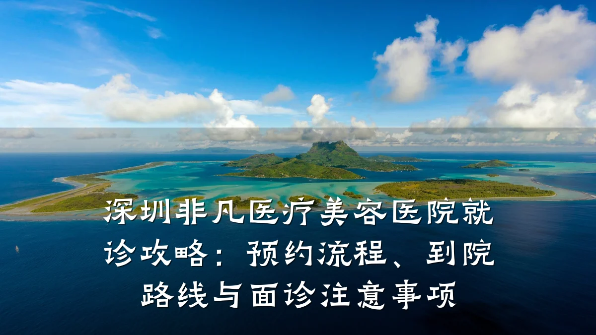深圳非凡医疗美容医院就诊攻略：预约流程、到院路线与面诊注意事项