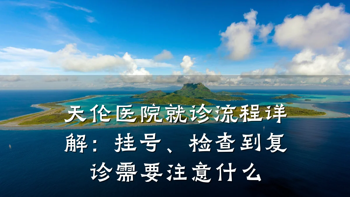 天伦医院就诊流程详解：挂号、检查到复诊需要注意什么