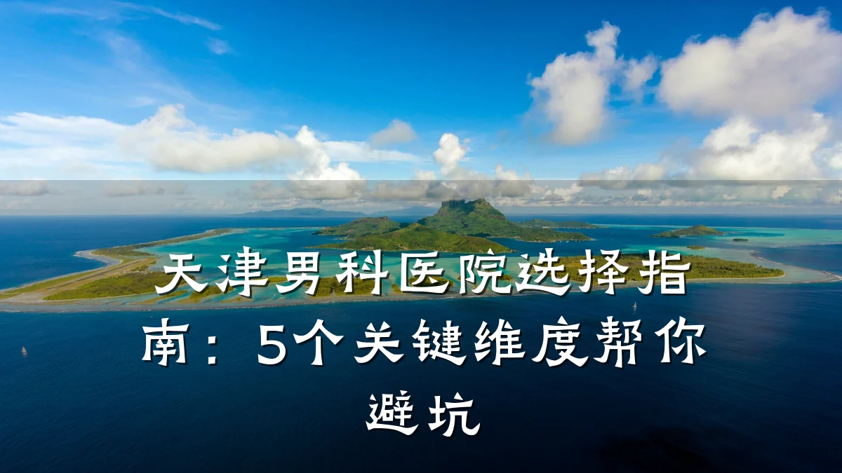 天津男科医院选择指南：5个关键维度帮你避坑