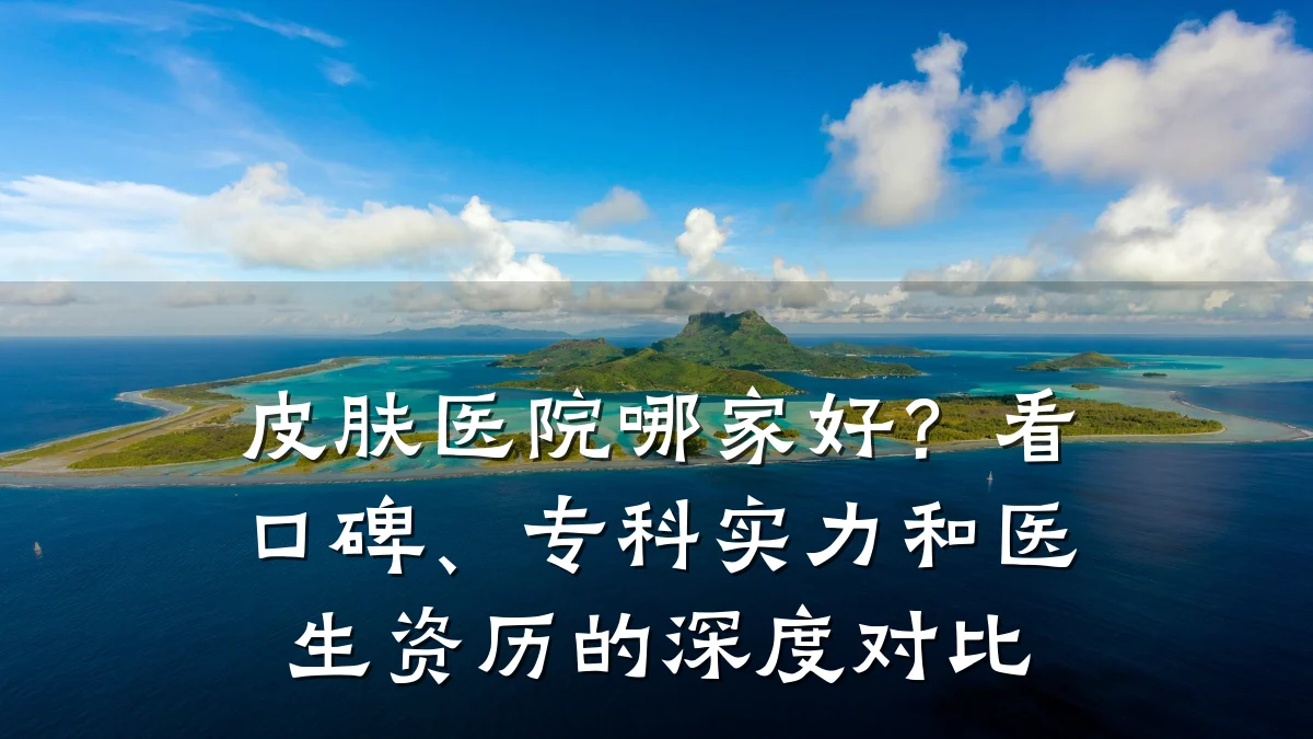 皮肤医院哪家好？看口碑、专科实力和医生资历的深度对比